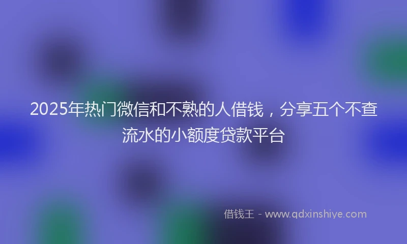 2025年热门微信和不熟的人借钱，分享五个不查流水的小额度贷款平台