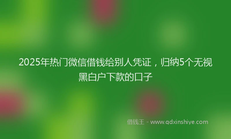 2025年热门微信借钱给别人凭证，归纳5个无视黑白户下款的口子