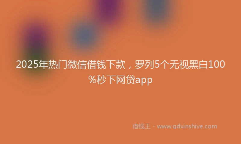 2025年热门微信借钱下款，罗列5个无视黑白100%秒下网贷app