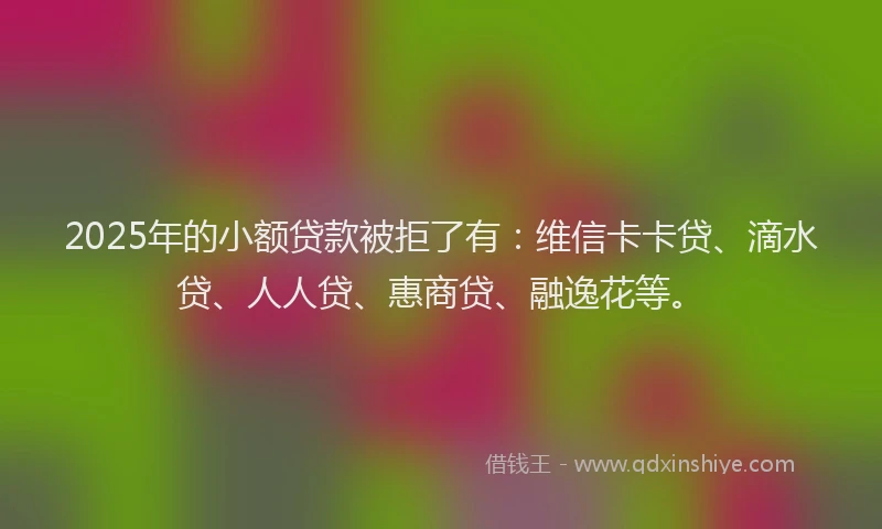 2025年的小额贷款被拒了有：维信卡卡贷、滴水贷、人人贷、惠商贷、融逸花等。
