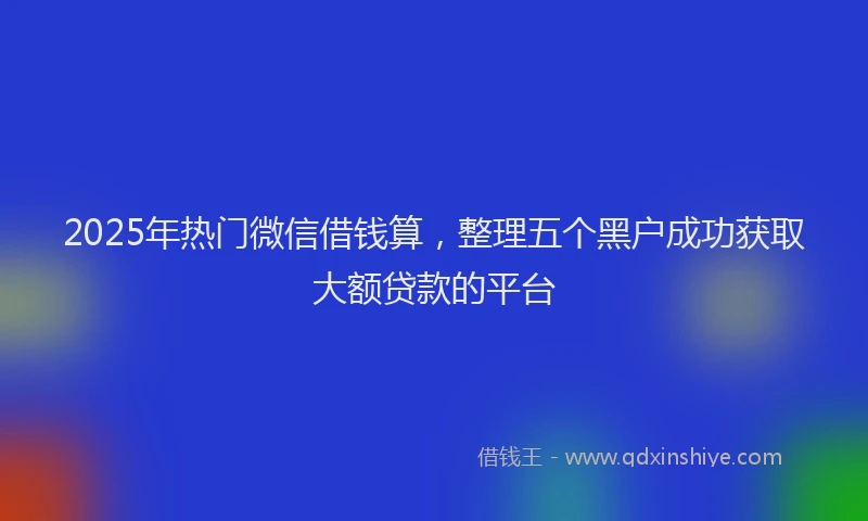 2025年热门微信借钱算，整理五个黑户成功获取大额贷款的平台