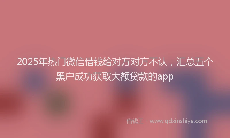 2025年热门微信借钱给对方对方不认，汇总五个黑户成功获取大额贷款的app