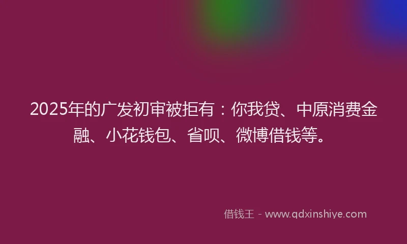 2025年的广发初审被拒有：你我贷、中原消费金融、小花钱包、省呗、微博借钱等。