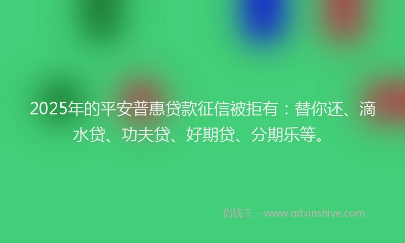 2025年的平安普惠贷款征信被拒有：替你还、滴水贷、功夫贷、好期贷、分期乐等。