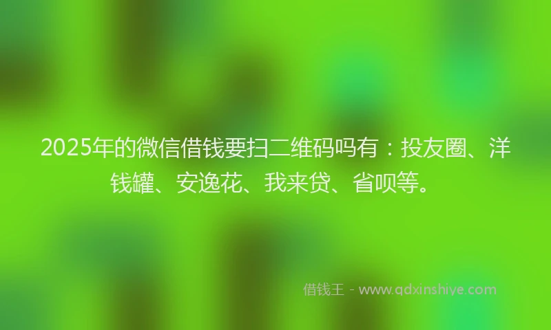 2025年的微信借钱要扫二维码吗有：投友圈、洋钱罐、安逸花、我来贷、省呗等。