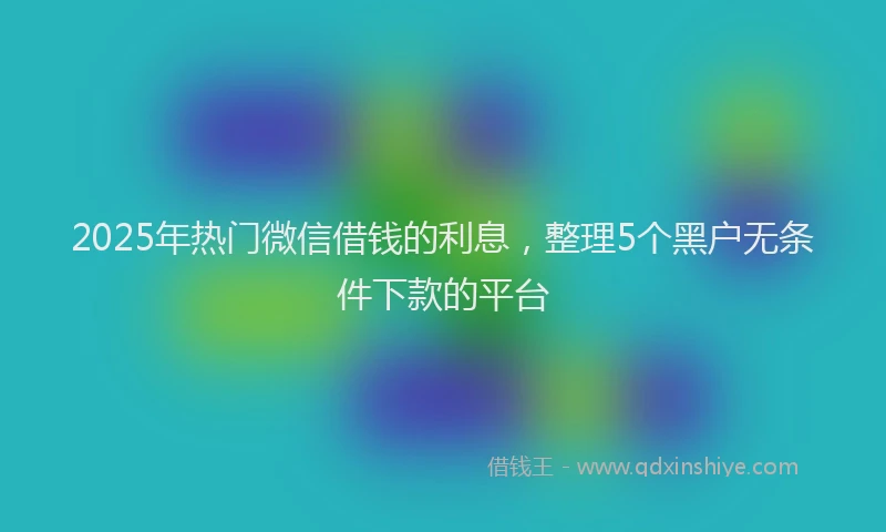 2025年热门微信借钱的利息，整理5个黑户无条件下款的平台