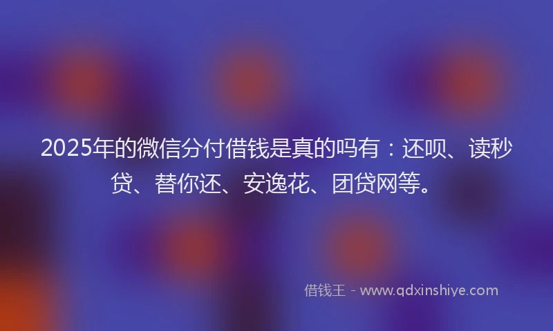 2025年的微信分付借钱是真的吗有：还呗、读秒贷、替你还、安逸花、团贷网等。