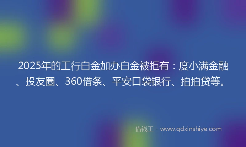 2025年的工行白金加办白金被拒有：度小满金融、投友圈、360借条、平安口袋银行、拍拍贷等。