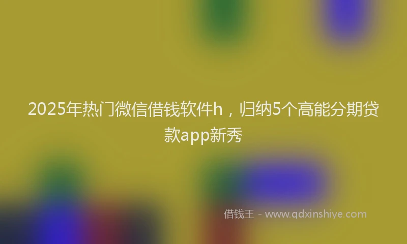 2025年热门微信借钱软件h，归纳5个高能分期贷款app新秀