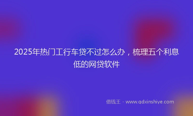2025年热门工行车贷不过怎么办，梳理五个利息低的网贷软件
