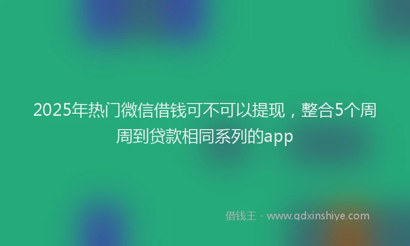 2025年热门微信借钱可不可以提现，整合5个周周到贷款相同系列的app