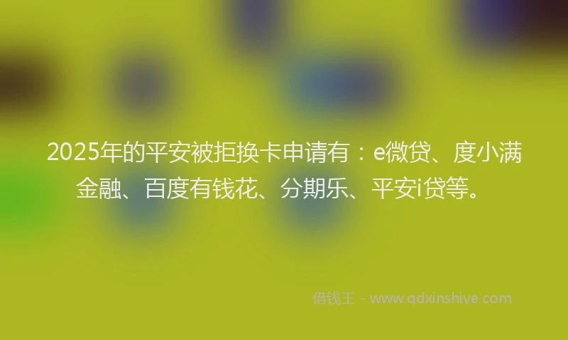 2025年的平安被拒换卡申请有：e微贷、度小满金融、百度有钱花、分期乐、平安i贷等。