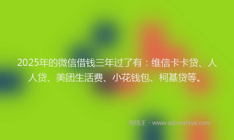 2025年的微信借钱三年过了有：维信卡卡贷、人人贷、美团生活费、小花钱包、柯基贷等。