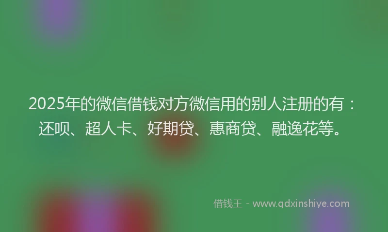 2025年的微信借钱对方微信用的别人注册的有：还呗、超人卡、好期贷、惠商贷、融逸花等。