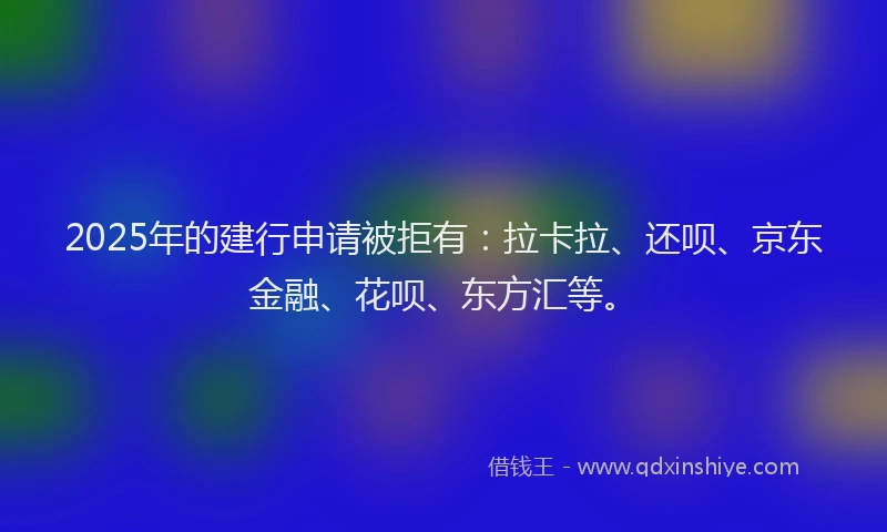 2025年的建行申请被拒有：拉卡拉、还呗、京东金融、花呗、东方汇等。