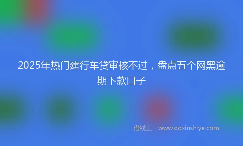 2025年热门建行车贷审核不过，盘点五个网黑逾期下款口子