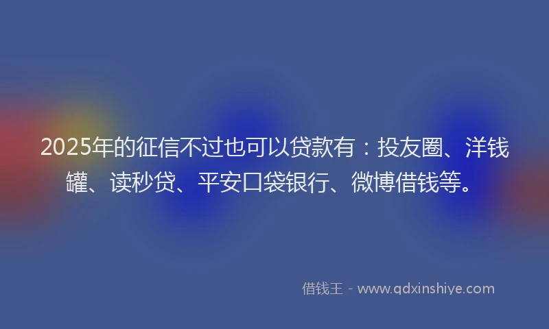 2025年的征信不过也可以贷款有：投友圈、洋钱罐、读秒贷、平安口袋银行、微博借钱等。