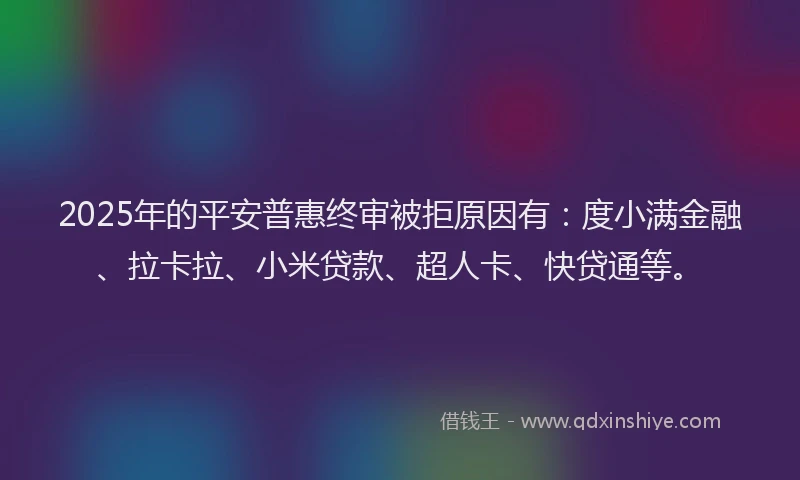 2025年的平安普惠终审被拒原因有：度小满金融、拉卡拉、小米贷款、超人卡、快贷通等。