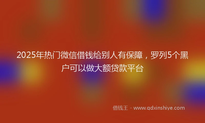 2025年热门微信借钱给别人有保障，罗列5个黑户可以做大额贷款平台