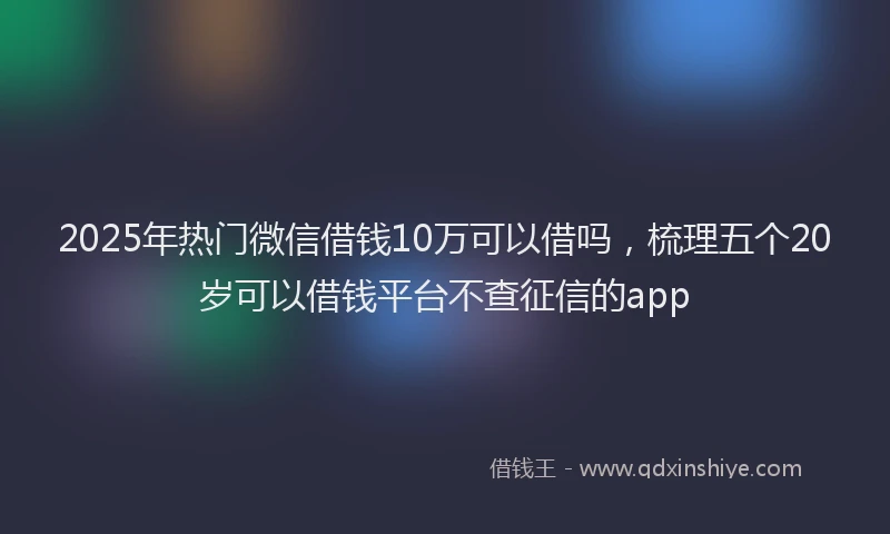 2025年热门微信借钱10万可以借吗，梳理五个20岁可以借钱平台不查征信的app