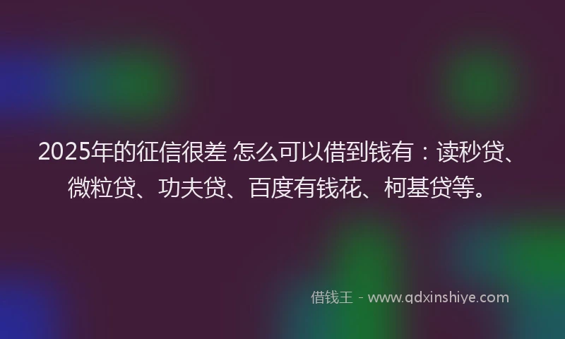 2025年的征信很差 怎么可以借到钱有：读秒贷、微粒贷、功夫贷、百度有钱花、柯基贷等。
