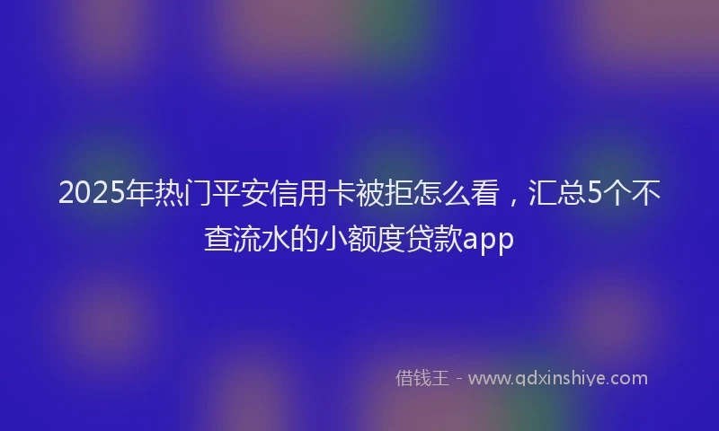 2025年热门平安信用卡被拒怎么看，汇总5个不查流水的小额度贷款app