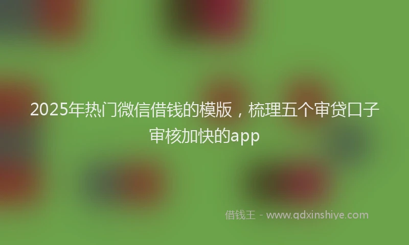 2025年热门微信借钱的模版，梳理五个审贷口子审核加快的app