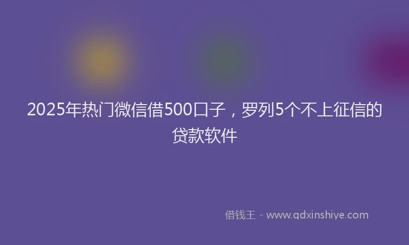 2025年热门微信借500口子，罗列5个不上征信的贷款软件