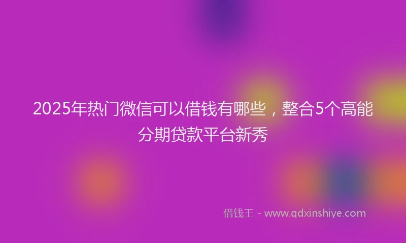 2025年热门微信可以借钱有哪些，整合5个高能分期贷款平台新秀