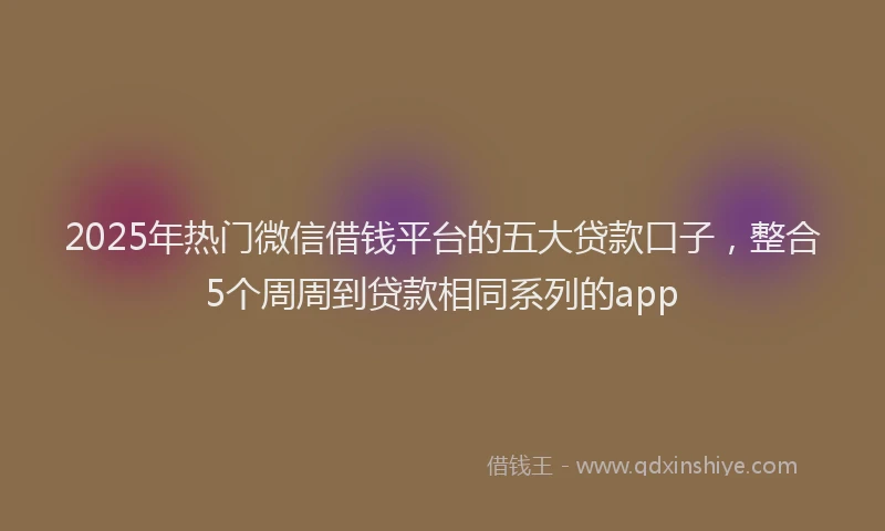 2025年热门微信借钱平台的五大贷款口子，整合5个周周到贷款相同系列的app
