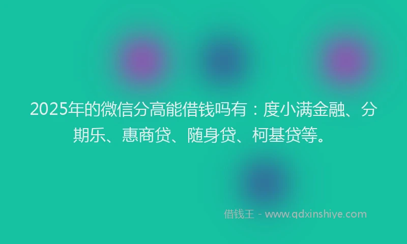 2025年的微信分高能借钱吗有：度小满金融、分期乐、惠商贷、随身贷、柯基贷等。