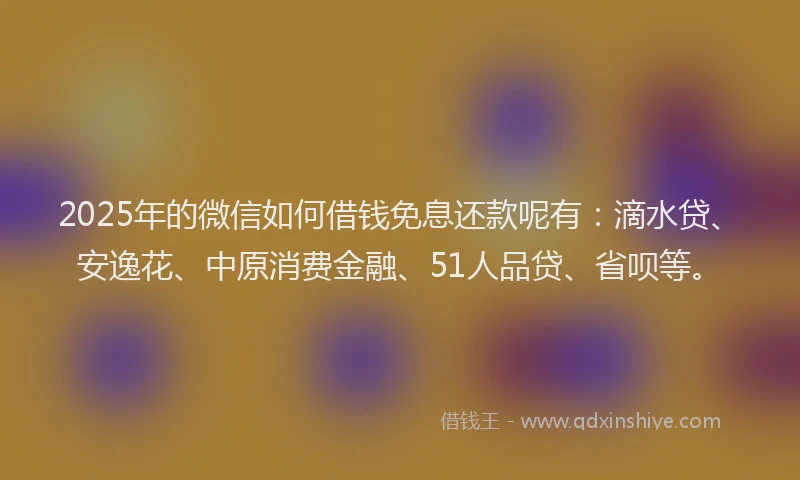 2025年的微信如何借钱免息还款呢有：滴水贷、安逸花、中原消费金融、51人品贷、省呗等。