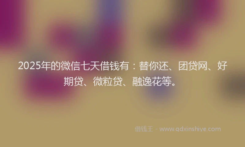 2025年的微信七天借钱有：替你还、团贷网、好期贷、微粒贷、融逸花等。
