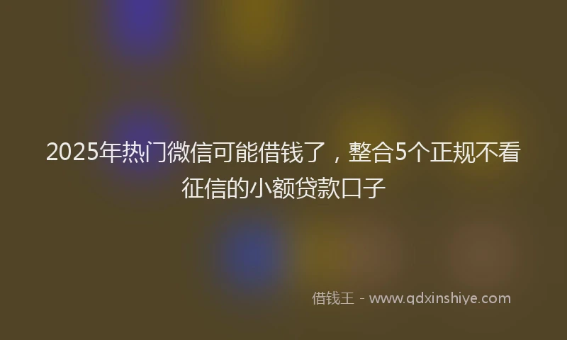2025年热门微信可能借钱了，整合5个正规不看征信的小额贷款口子