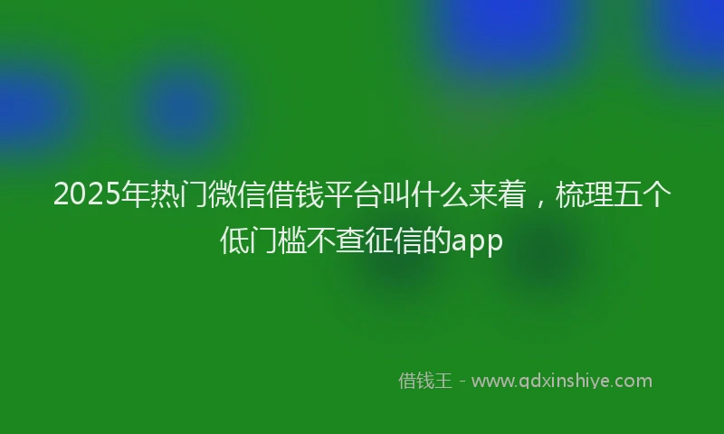 2025年热门微信借钱平台叫什么来着，梳理五个低门槛不查征信的app