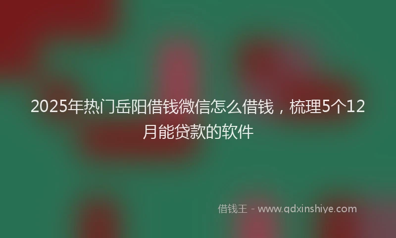 2025年热门岳阳借钱微信怎么借钱，梳理5个12月能贷款的软件