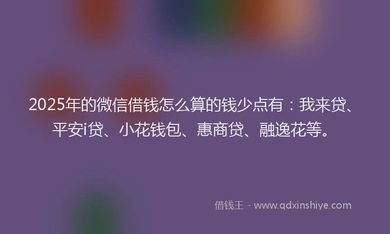 2025年的微信借钱怎么算的钱少点有：我来贷、平安i贷、小花钱包、惠商贷、融逸花等。