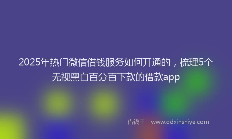 2025年热门微信借钱服务如何开通的，梳理5个无视黑白百分百下款的借款app