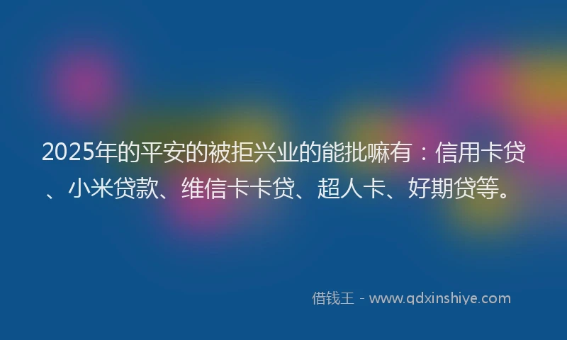 2025年的平安的被拒兴业的能批嘛有：信用卡贷、小米贷款、维信卡卡贷、超人卡、好期贷等。