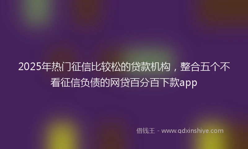 2025年热门征信比较松的贷款机构，整合五个不看征信负债的网贷百分百下款app