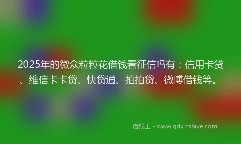 2025年的微众粒粒花借钱看征信吗有：信用卡贷、维信卡卡贷、快贷通、拍拍贷、微博借钱等。