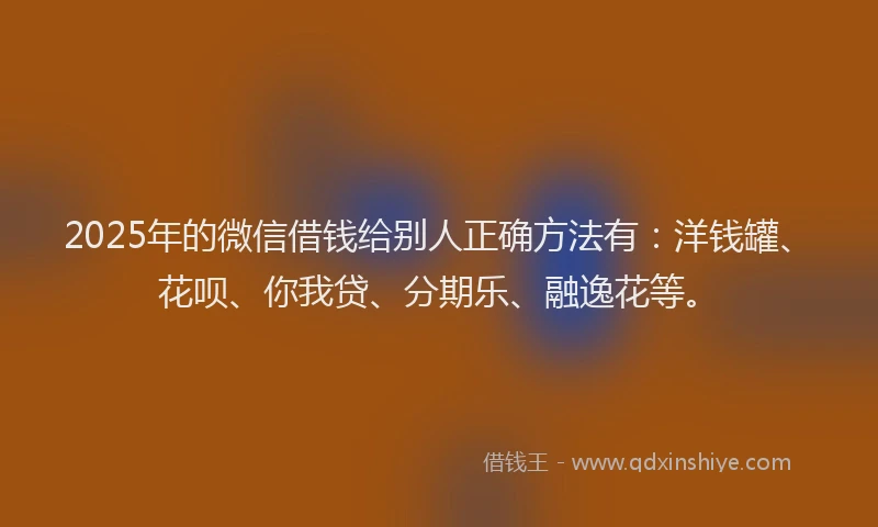 2025年的微信借钱给别人正确方法有：洋钱罐、花呗、你我贷、分期乐、融逸花等。