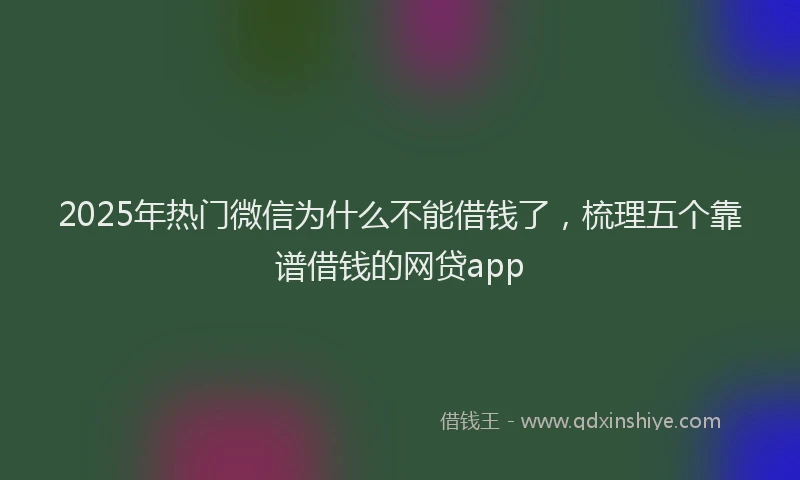 2025年热门微信为什么不能借钱了，梳理五个靠谱借钱的网贷app