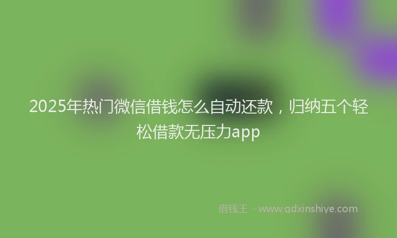 2025年热门微信借钱怎么自动还款，归纳五个轻松借款无压力app