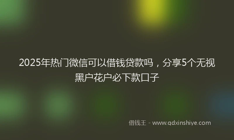2025年热门微信可以借钱贷款吗，分享5个无视黑户花户必下款口子