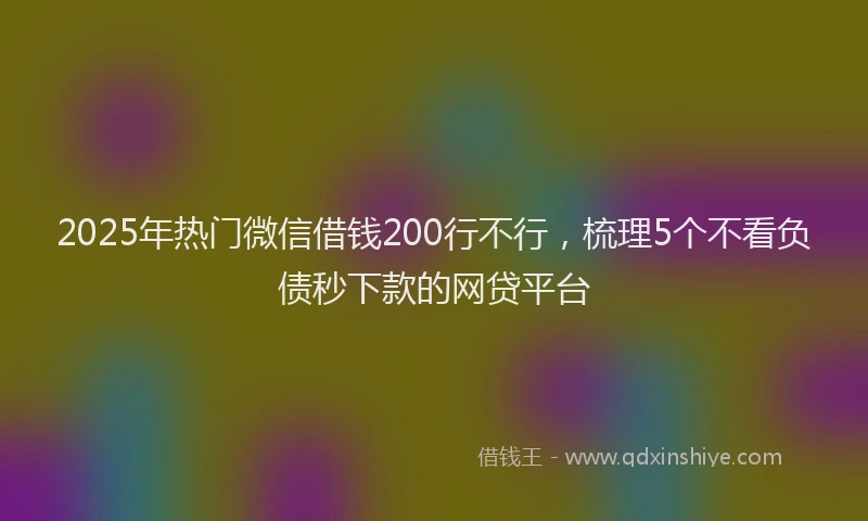 2025年热门微信借钱200行不行，梳理5个不看负债秒下款的网贷平台