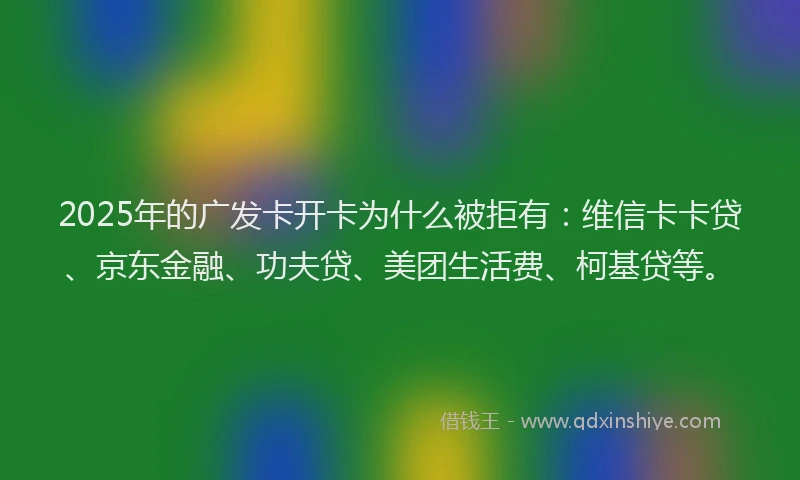 2025年的广发卡开卡为什么被拒有：维信卡卡贷、京东金融、功夫贷、美团生活费、柯基贷等。