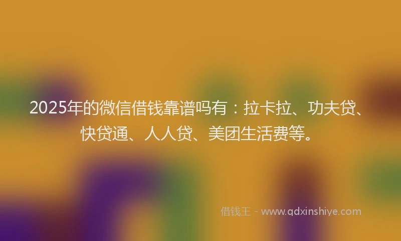 2025年的微信借钱靠谱吗有：拉卡拉、功夫贷、快贷通、人人贷、美团生活费等。