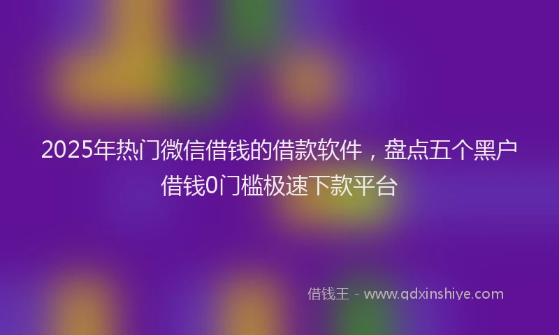 2025年热门微信借钱的借款软件，盘点五个黑户借钱0门槛极速下款平台