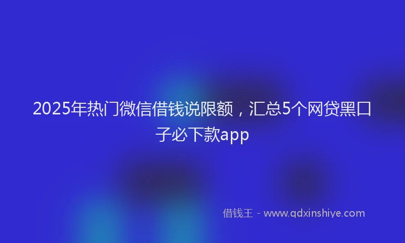 2025年热门微信借钱说限额，汇总5个网贷黑口子必下款app